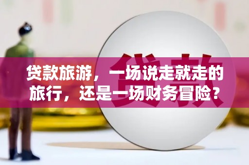 金城江贷款旅游，一场说走就走的旅行，还是一场财务冒险？