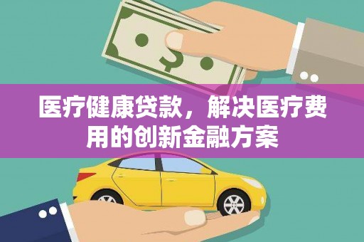 金城江医疗健康贷款，解决医疗费用的创新金融方案
